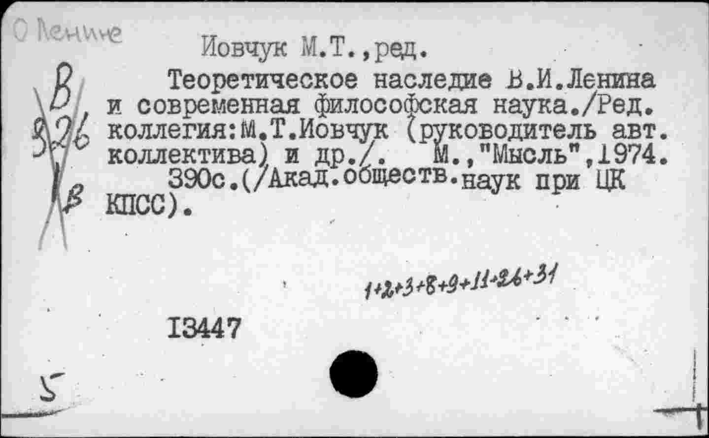 ﻿Иовчук М.Т.,ред.
2 Теоретическое наследив В.И.Ленина Д'' и современная философская наука./Ред. /2/ коллегия:М.Т.Иовчук (руководитель авт. V ‘ коллектива) и др./.	м.,"Мысль",1974.
| _	390с.(/Акад.обществ.наук при ЦК
Др КПСС).
13447